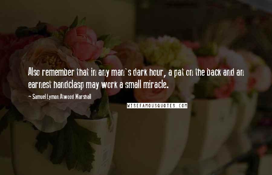 Samuel Lyman Atwood Marshall Quotes: Also remember that in any man's dark hour, a pat on the back and an earnest handclasp may work a small miracle.