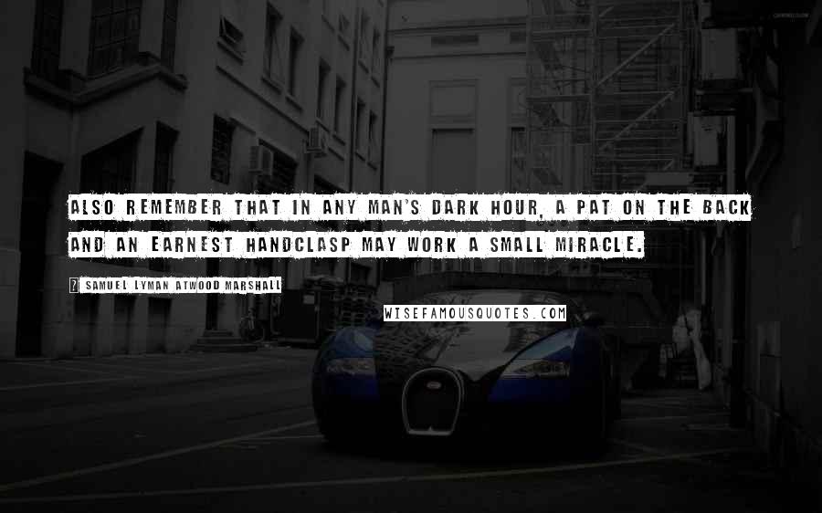 Samuel Lyman Atwood Marshall Quotes: Also remember that in any man's dark hour, a pat on the back and an earnest handclasp may work a small miracle.