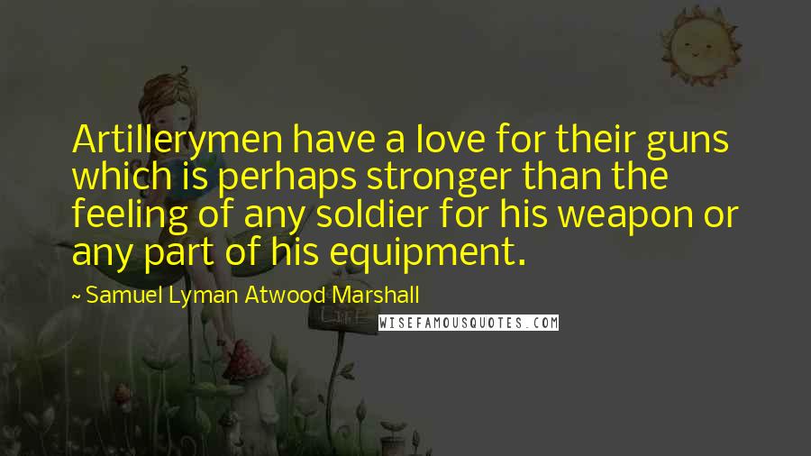 Samuel Lyman Atwood Marshall Quotes: Artillerymen have a love for their guns which is perhaps stronger than the feeling of any soldier for his weapon or any part of his equipment.