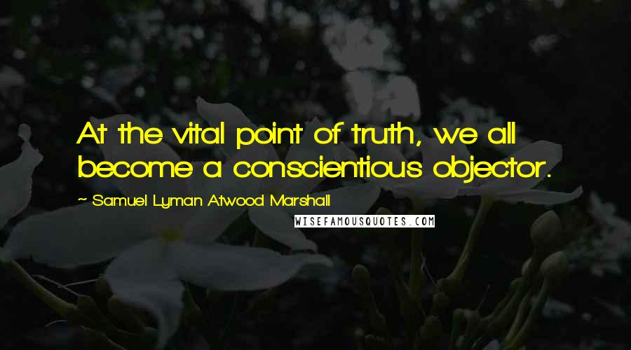 Samuel Lyman Atwood Marshall Quotes: At the vital point of truth, we all become a conscientious objector.