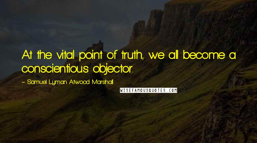 Samuel Lyman Atwood Marshall Quotes: At the vital point of truth, we all become a conscientious objector.