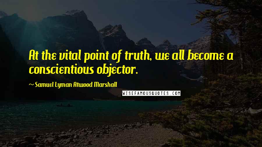 Samuel Lyman Atwood Marshall Quotes: At the vital point of truth, we all become a conscientious objector.