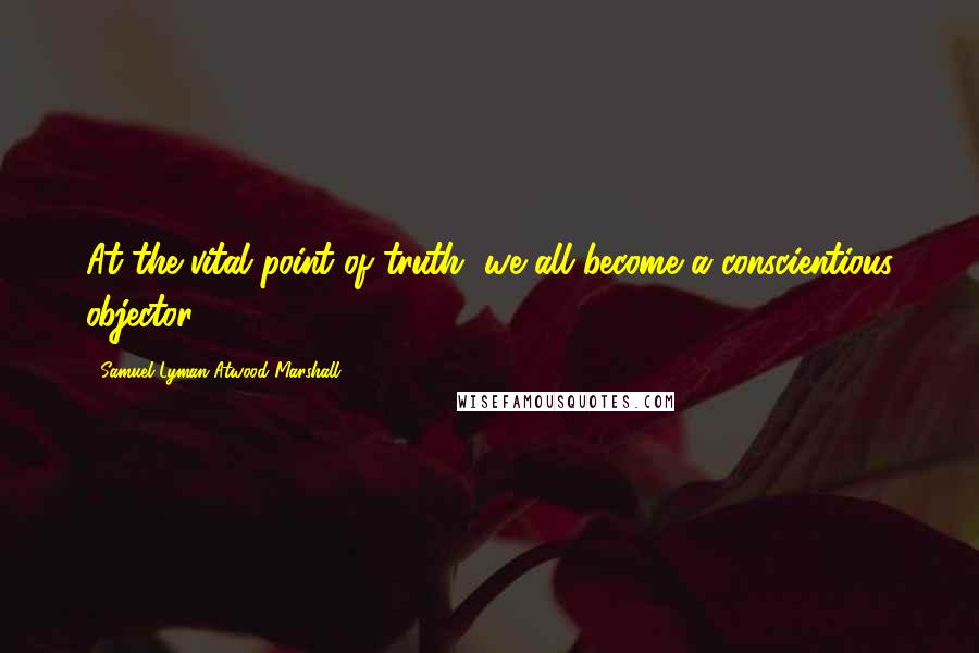 Samuel Lyman Atwood Marshall Quotes: At the vital point of truth, we all become a conscientious objector.