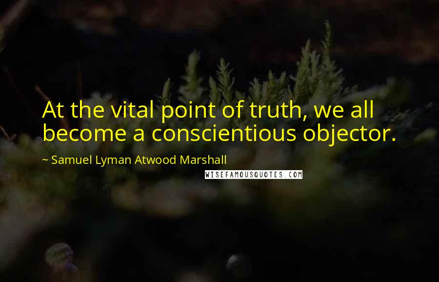 Samuel Lyman Atwood Marshall Quotes: At the vital point of truth, we all become a conscientious objector.