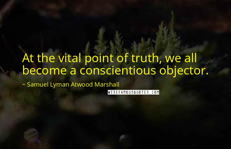 Samuel Lyman Atwood Marshall Quotes: At the vital point of truth, we all become a conscientious objector.