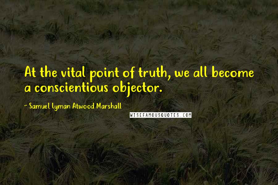 Samuel Lyman Atwood Marshall Quotes: At the vital point of truth, we all become a conscientious objector.
