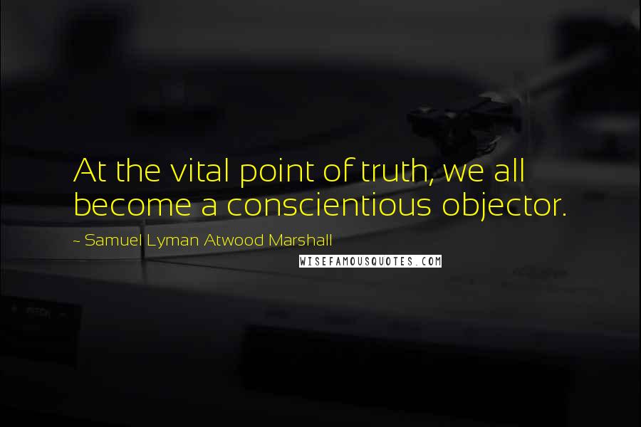 Samuel Lyman Atwood Marshall Quotes: At the vital point of truth, we all become a conscientious objector.