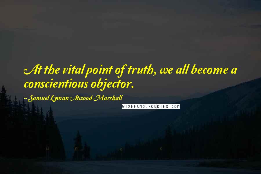 Samuel Lyman Atwood Marshall Quotes: At the vital point of truth, we all become a conscientious objector.