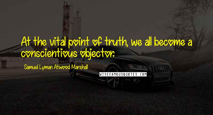 Samuel Lyman Atwood Marshall Quotes: At the vital point of truth, we all become a conscientious objector.