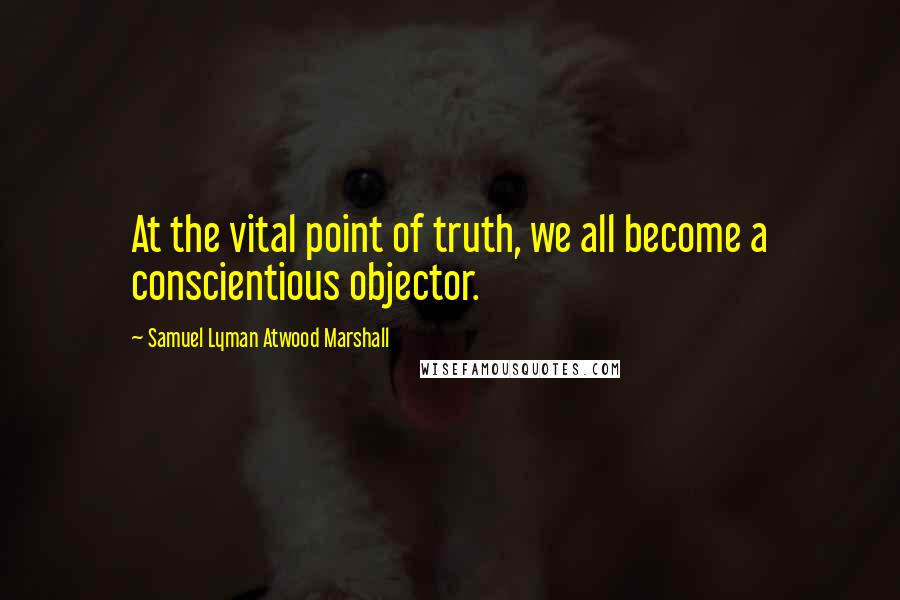 Samuel Lyman Atwood Marshall Quotes: At the vital point of truth, we all become a conscientious objector.