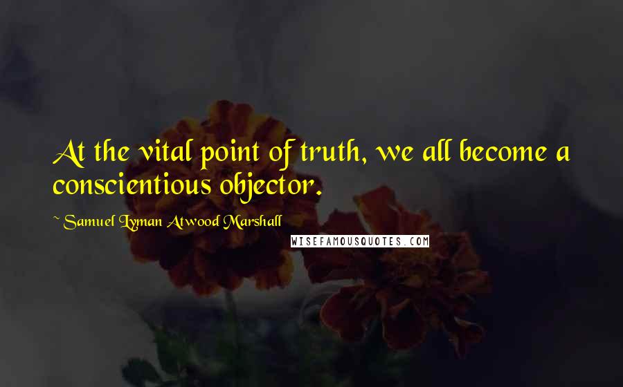 Samuel Lyman Atwood Marshall Quotes: At the vital point of truth, we all become a conscientious objector.