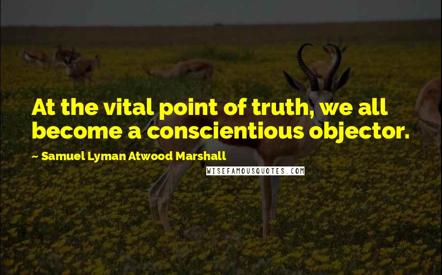 Samuel Lyman Atwood Marshall Quotes: At the vital point of truth, we all become a conscientious objector.