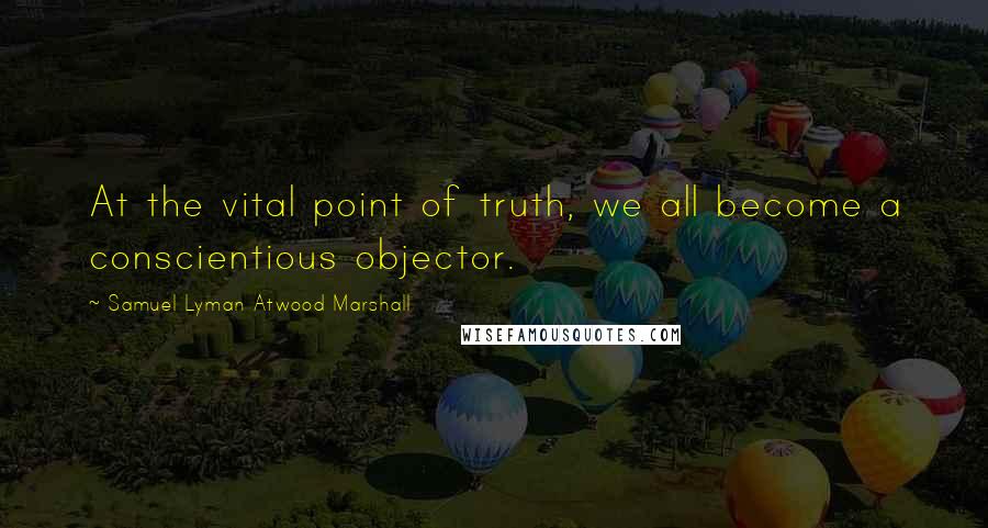 Samuel Lyman Atwood Marshall Quotes: At the vital point of truth, we all become a conscientious objector.