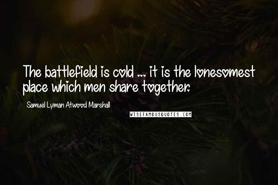 Samuel Lyman Atwood Marshall Quotes: The battlefield is cold ... it is the lonesomest place which men share together.