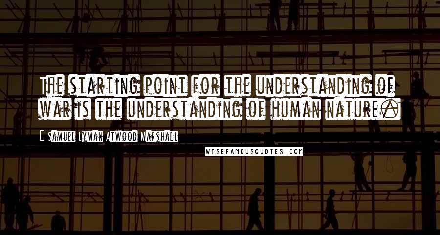 Samuel Lyman Atwood Marshall Quotes: The starting point for the understanding of war is the understanding of human nature.