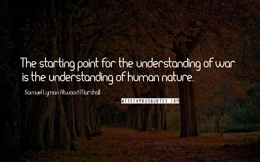 Samuel Lyman Atwood Marshall Quotes: The starting point for the understanding of war is the understanding of human nature.