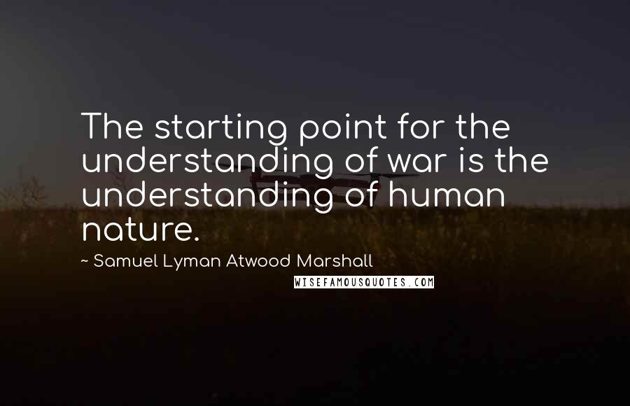 Samuel Lyman Atwood Marshall Quotes: The starting point for the understanding of war is the understanding of human nature.