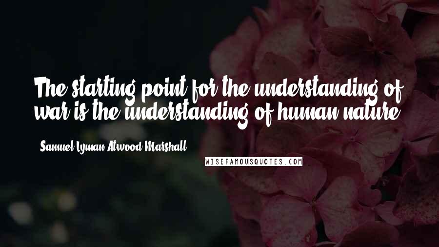 Samuel Lyman Atwood Marshall Quotes: The starting point for the understanding of war is the understanding of human nature.