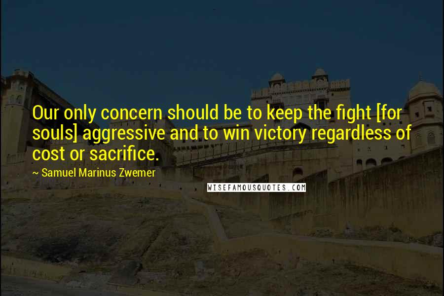 Samuel Marinus Zwemer Quotes: Our only concern should be to keep the fight [for souls] aggressive and to win victory regardless of cost or sacrifice.