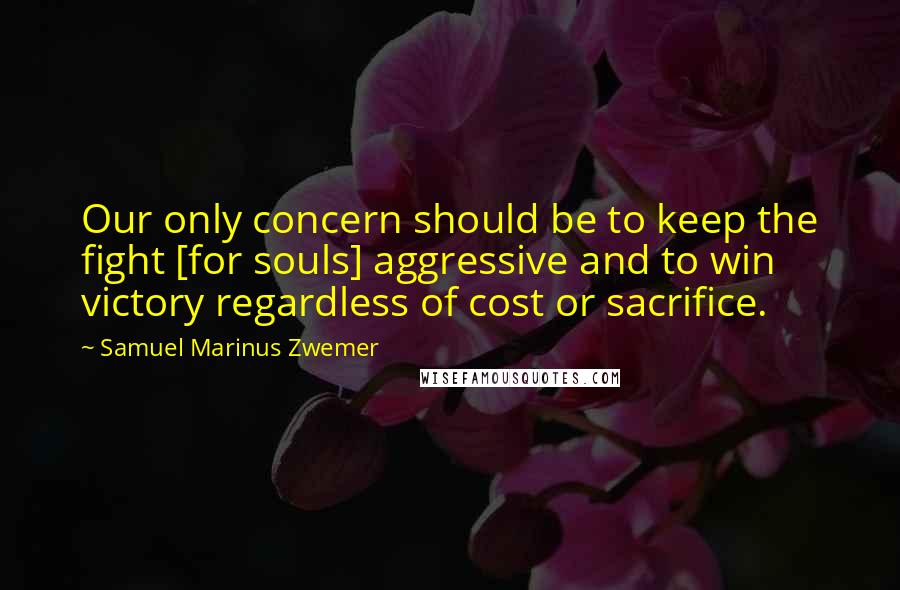 Samuel Marinus Zwemer Quotes: Our only concern should be to keep the fight [for souls] aggressive and to win victory regardless of cost or sacrifice.