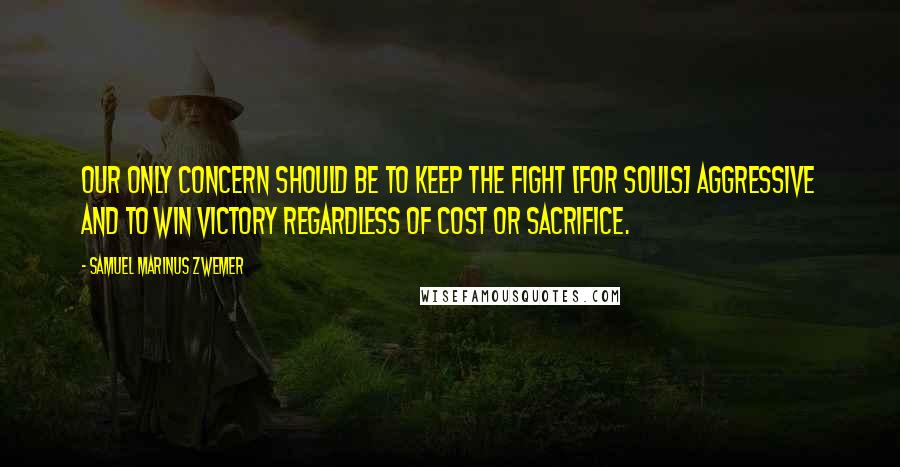 Samuel Marinus Zwemer Quotes: Our only concern should be to keep the fight [for souls] aggressive and to win victory regardless of cost or sacrifice.