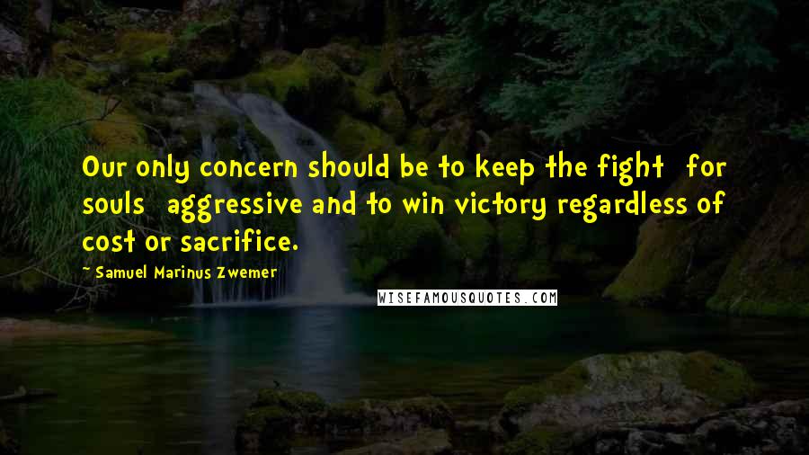 Samuel Marinus Zwemer Quotes: Our only concern should be to keep the fight [for souls] aggressive and to win victory regardless of cost or sacrifice.