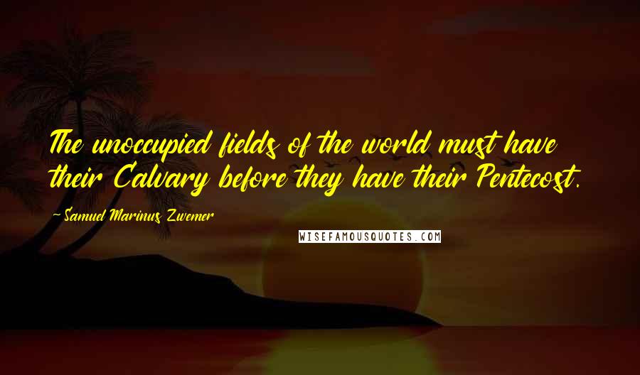 Samuel Marinus Zwemer Quotes: The unoccupied fields of the world must have their Calvary before they have their Pentecost.