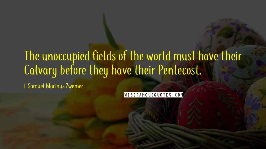 Samuel Marinus Zwemer Quotes: The unoccupied fields of the world must have their Calvary before they have their Pentecost.