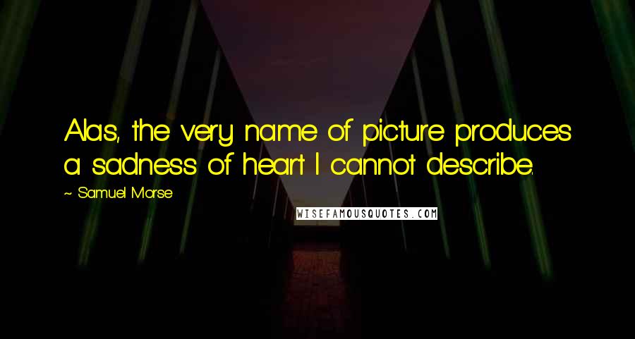 Samuel Morse Quotes: Alas, the very name of picture produces a sadness of heart I cannot describe.