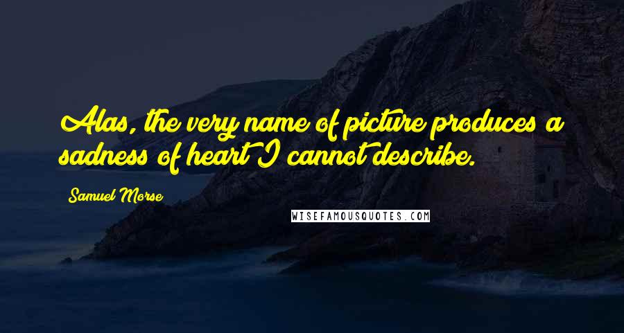 Samuel Morse Quotes: Alas, the very name of picture produces a sadness of heart I cannot describe.