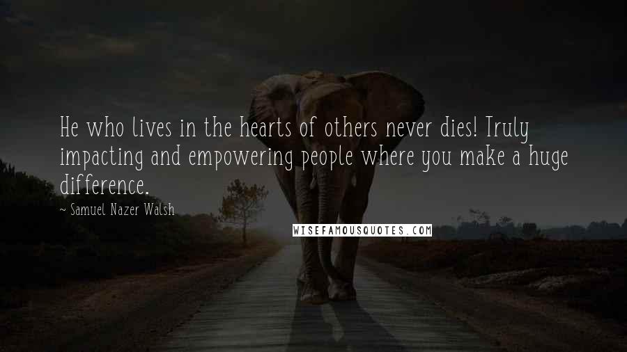 Samuel Nazer Walsh Quotes: He who lives in the hearts of others never dies! Truly impacting and empowering people where you make a huge difference.