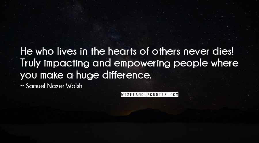 Samuel Nazer Walsh Quotes: He who lives in the hearts of others never dies! Truly impacting and empowering people where you make a huge difference.