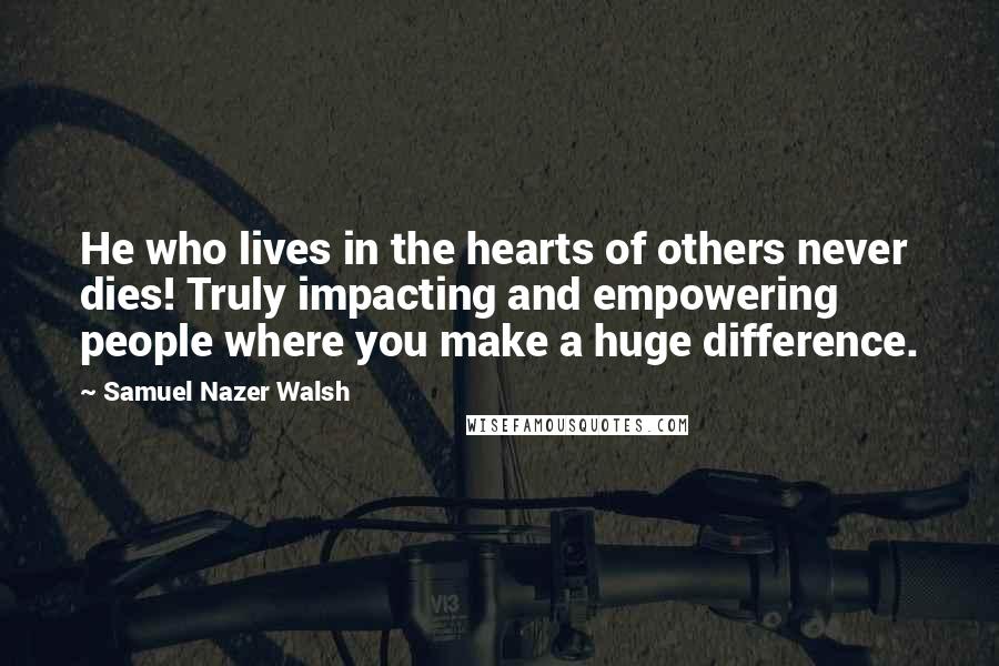Samuel Nazer Walsh Quotes: He who lives in the hearts of others never dies! Truly impacting and empowering people where you make a huge difference.
