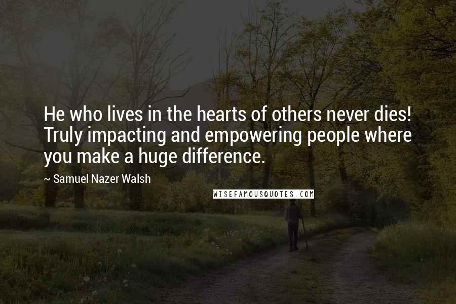 Samuel Nazer Walsh Quotes: He who lives in the hearts of others never dies! Truly impacting and empowering people where you make a huge difference.