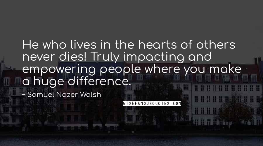 Samuel Nazer Walsh Quotes: He who lives in the hearts of others never dies! Truly impacting and empowering people where you make a huge difference.