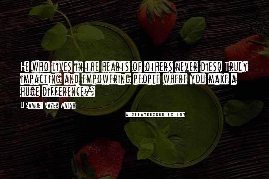 Samuel Nazer Walsh Quotes: He who lives in the hearts of others never dies! Truly impacting and empowering people where you make a huge difference.