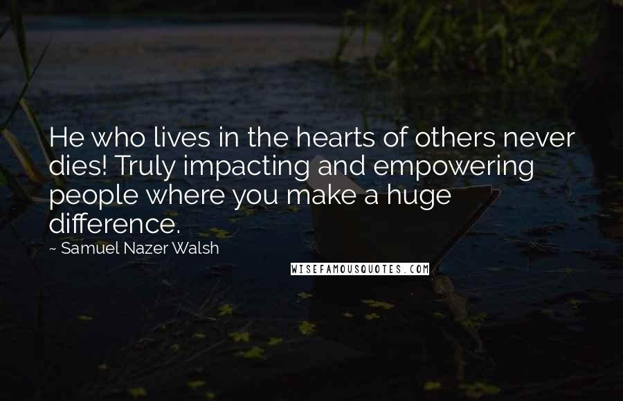 Samuel Nazer Walsh Quotes: He who lives in the hearts of others never dies! Truly impacting and empowering people where you make a huge difference.