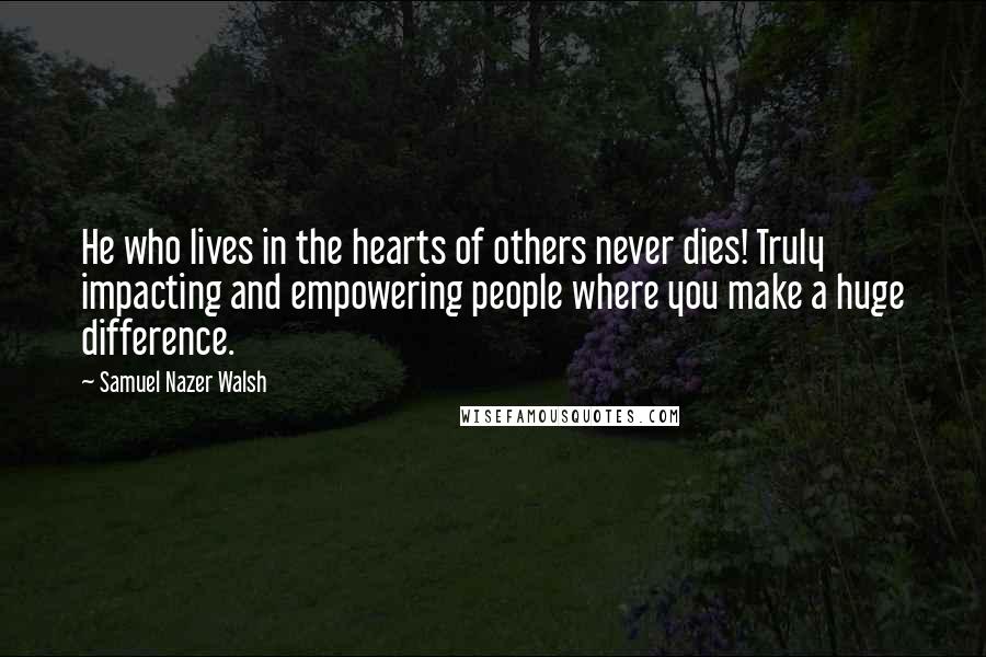 Samuel Nazer Walsh Quotes: He who lives in the hearts of others never dies! Truly impacting and empowering people where you make a huge difference.