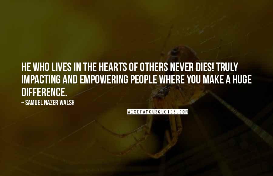 Samuel Nazer Walsh Quotes: He who lives in the hearts of others never dies! Truly impacting and empowering people where you make a huge difference.