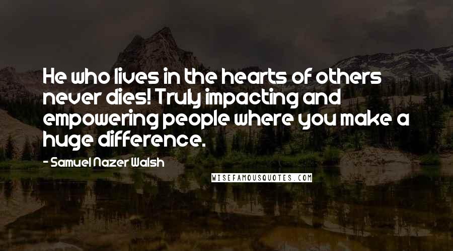 Samuel Nazer Walsh Quotes: He who lives in the hearts of others never dies! Truly impacting and empowering people where you make a huge difference.
