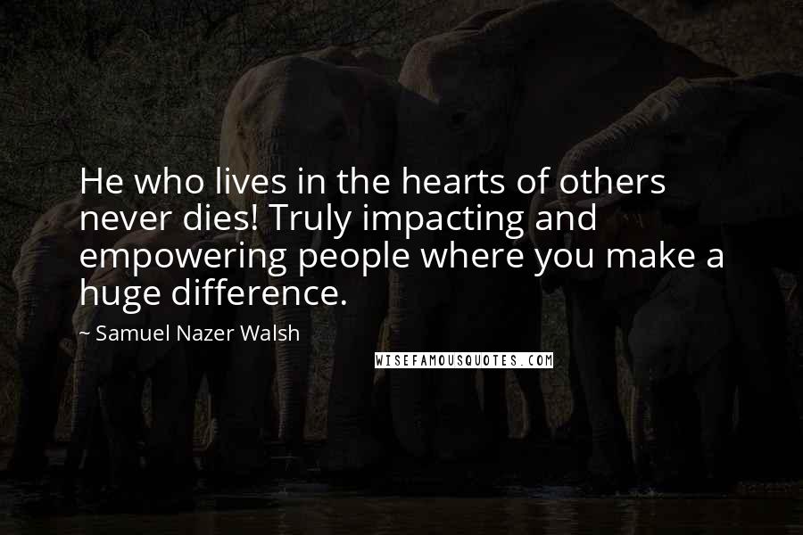 Samuel Nazer Walsh Quotes: He who lives in the hearts of others never dies! Truly impacting and empowering people where you make a huge difference.