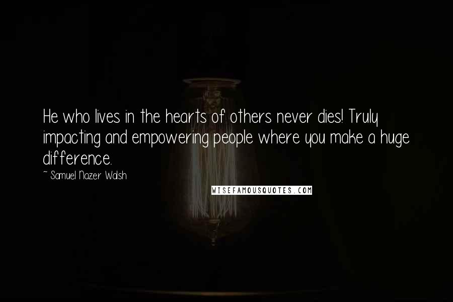 Samuel Nazer Walsh Quotes: He who lives in the hearts of others never dies! Truly impacting and empowering people where you make a huge difference.