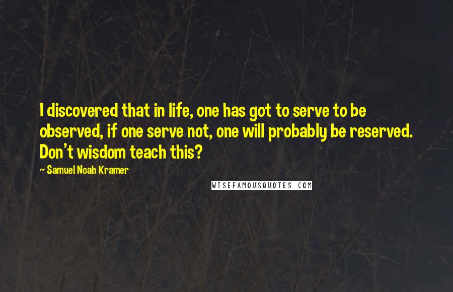 Samuel Noah Kramer Quotes: I discovered that in life, one has got to serve to be observed, if one serve not, one will probably be reserved. Don't wisdom teach this?