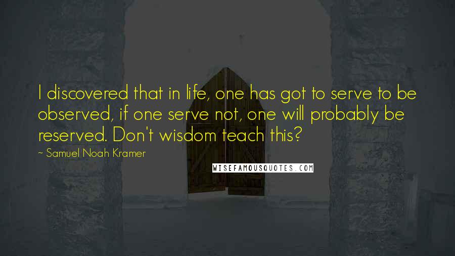 Samuel Noah Kramer Quotes: I discovered that in life, one has got to serve to be observed, if one serve not, one will probably be reserved. Don't wisdom teach this?