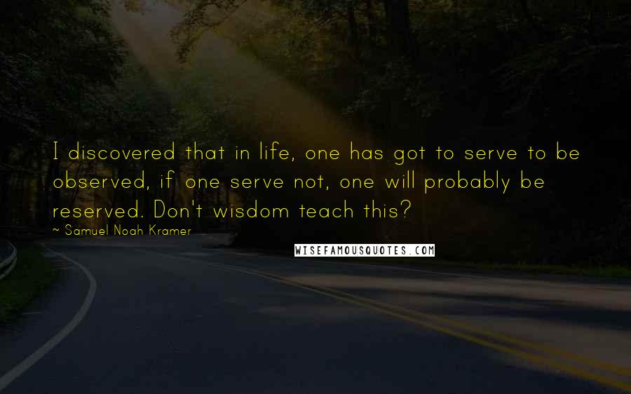 Samuel Noah Kramer Quotes: I discovered that in life, one has got to serve to be observed, if one serve not, one will probably be reserved. Don't wisdom teach this?