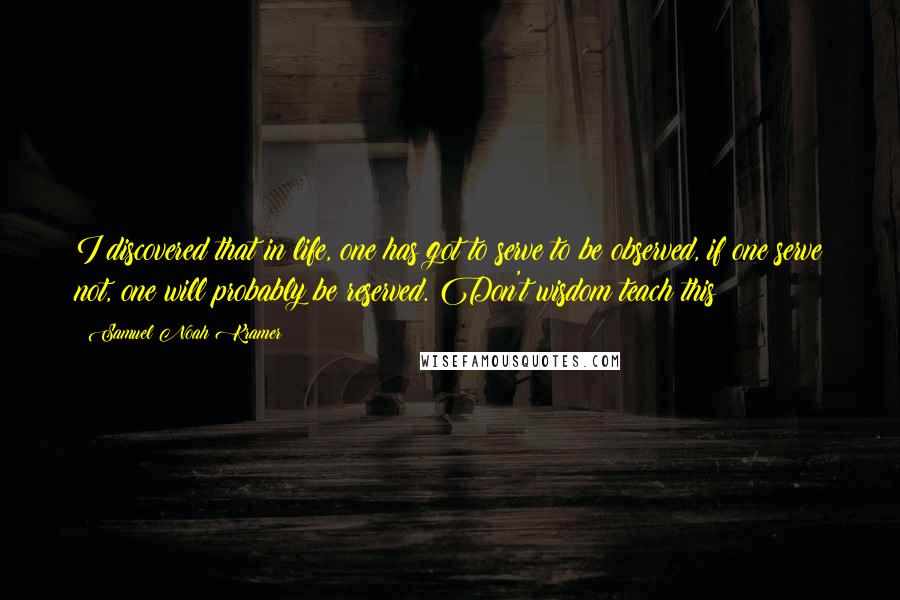 Samuel Noah Kramer Quotes: I discovered that in life, one has got to serve to be observed, if one serve not, one will probably be reserved. Don't wisdom teach this?