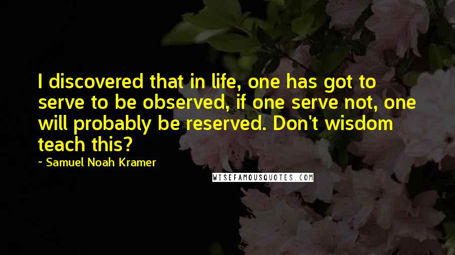 Samuel Noah Kramer Quotes: I discovered that in life, one has got to serve to be observed, if one serve not, one will probably be reserved. Don't wisdom teach this?