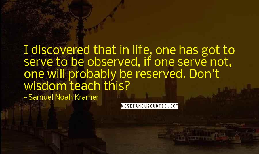 Samuel Noah Kramer Quotes: I discovered that in life, one has got to serve to be observed, if one serve not, one will probably be reserved. Don't wisdom teach this?