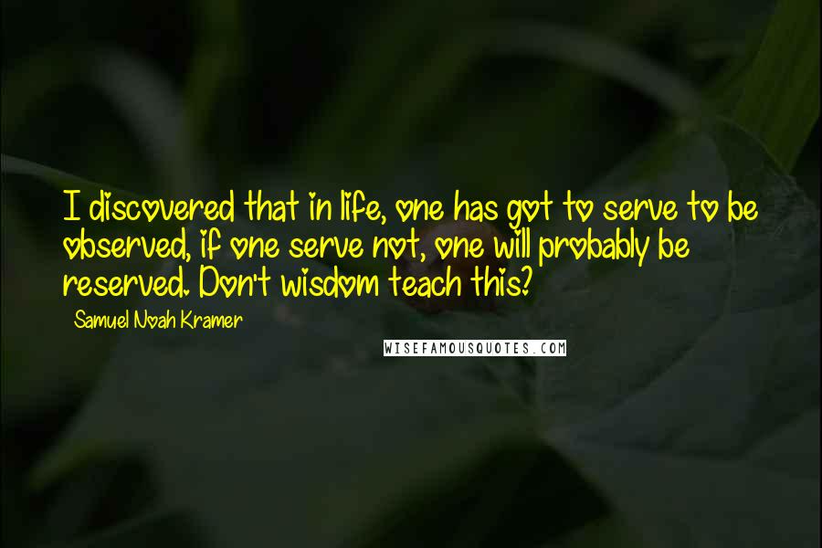 Samuel Noah Kramer Quotes: I discovered that in life, one has got to serve to be observed, if one serve not, one will probably be reserved. Don't wisdom teach this?