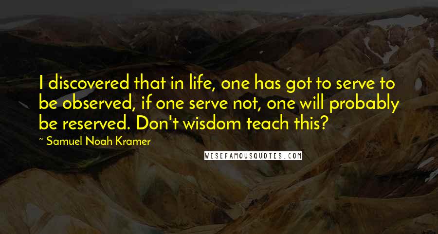 Samuel Noah Kramer Quotes: I discovered that in life, one has got to serve to be observed, if one serve not, one will probably be reserved. Don't wisdom teach this?